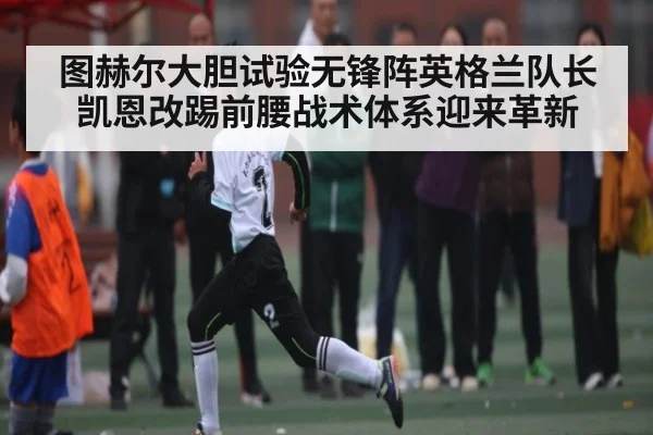 图赫尔大胆试验无锋阵英格兰队长凯恩改踢前腰战术体系迎来革新