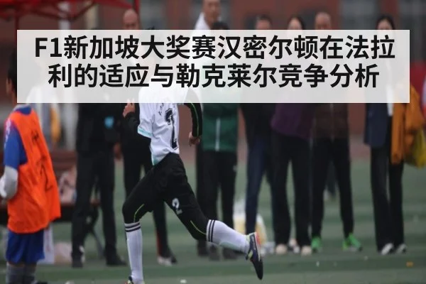 F1新加坡大奖赛汉密尔顿在法拉利的适应与勒克莱尔竞争分析